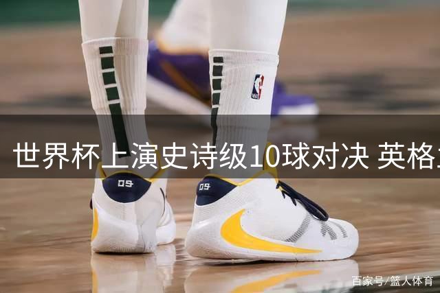 世界杯上演史诗级10球对决 英格兰6-4力克法国夺季军