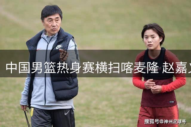 中国男篮热身赛横扫喀麦隆 赵嘉义三分神射惊艳全场