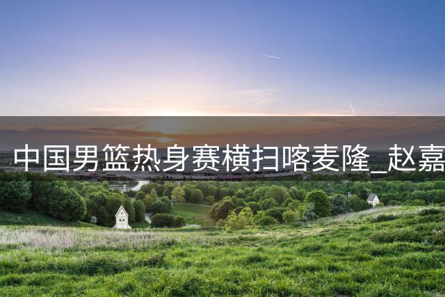 中国男篮热身赛横扫喀麦隆 赵嘉义三分神射惊艳全场