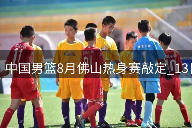 中国男篮8月佛山热身赛敲定 13日起连战乌拉圭新西兰