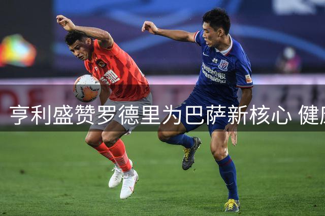 亨利盛赞罗德里为巴萨新核心 健康状态下将重塑球队