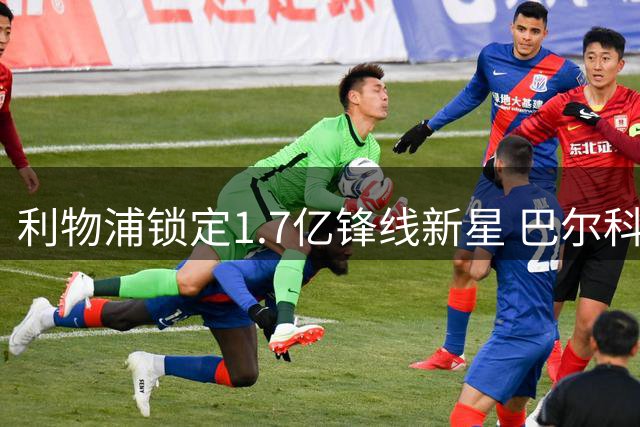 利物浦锁定1.7亿锋线新星 巴尔科拉转会谈判开启