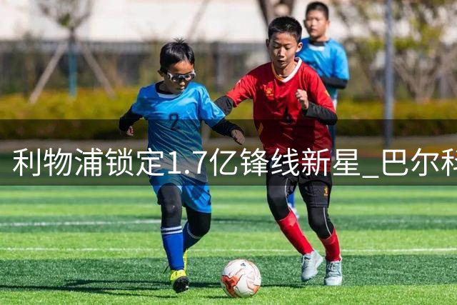 利物浦锁定1.7亿锋线新星 巴尔科拉转会谈判开启