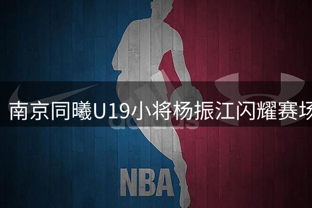 南京同曦U19小将杨振江闪耀赛场 单场25+9+5率队取胜