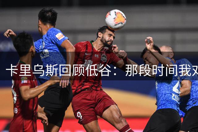 卡里乌斯回顾低谷：那段时间我对足球失去了乐趣，不想比赛