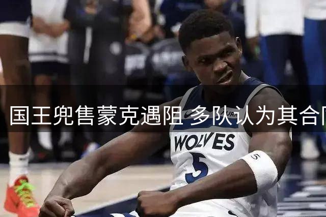 国王兜售蒙克遇阻 多队认为其合同性价比偏低