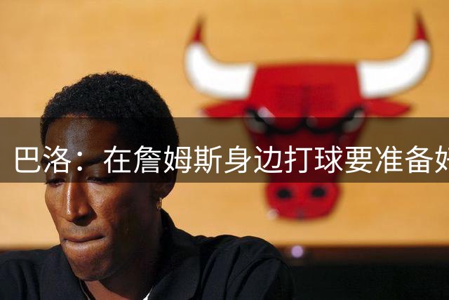 巴洛：在詹姆斯身边打球要准备好投篮 整个夏天我都在练底角三分