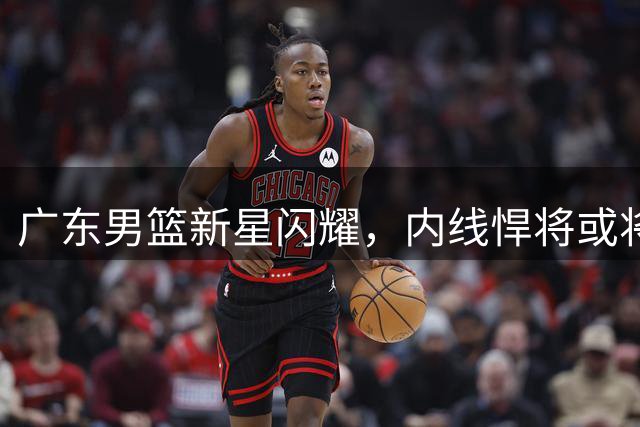 广东男篮新星闪耀，内线悍将或将接班胡明轩