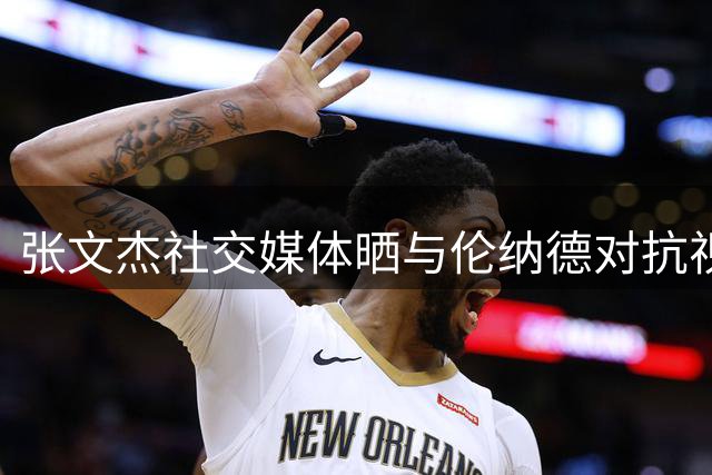 张文杰社交媒体晒与伦纳德对抗视频 自评仍需努力