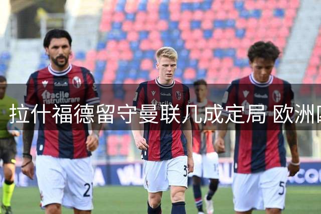 拉什福德留守曼联几成定局 欧洲四大豪门成唯一转会可能