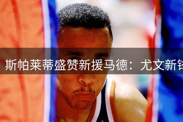 斯帕莱蒂盛赞新援马德：尤文新锋将冲击力十足，英超履历成关键