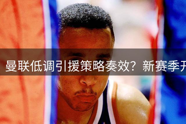 曼联低调引援策略奏效？新赛季开局显稳健