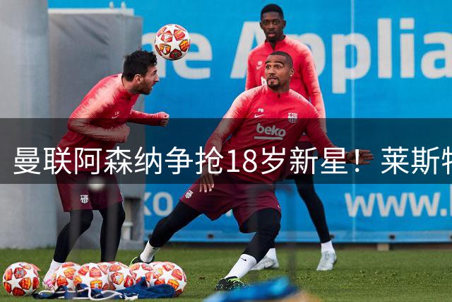曼联阿森纳争抢18岁新星！莱斯特城降级英甲恐难留人