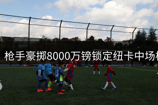 枪手豪掷8000万镑锁定纽卡中场核心 巴西国脚即将登陆酋长球场