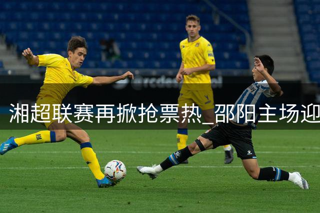 湘超联赛再掀抢票热 邵阳主场迎战张家界8月1日开赛