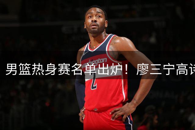 男篮热身赛名单出炉！廖三宁高诗岩在列，3大锋线离队，胡金秋压力不小