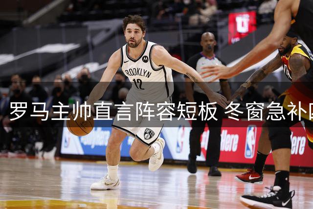 罗马主帅直言阵容短板 冬窗急补四员大将应对多线作战