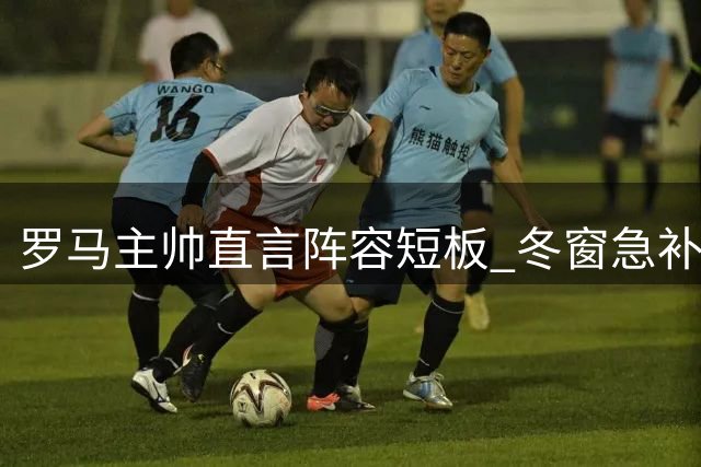 罗马主帅直言阵容短板 冬窗急补四员大将应对多线作战