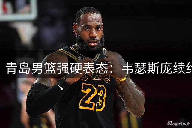 青岛男篮强硬表态：韦瑟斯庞续约在即 拒绝对外转让优先权
