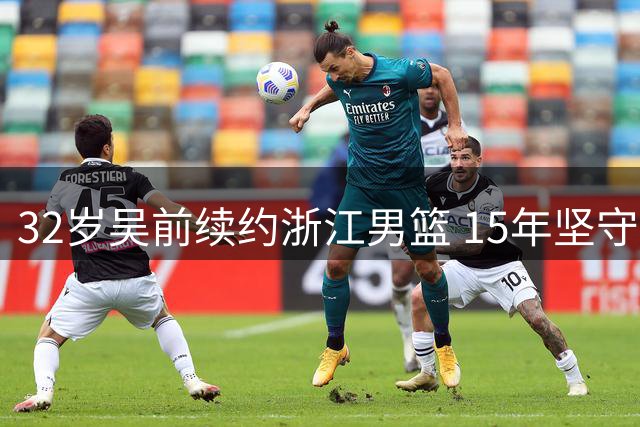 32岁吴前续约浙江男篮 15年坚守诠释"一人一城"篮球传奇