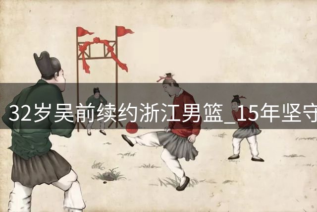 32岁吴前续约浙江男篮 15年坚守诠释"一人一城"篮球传奇