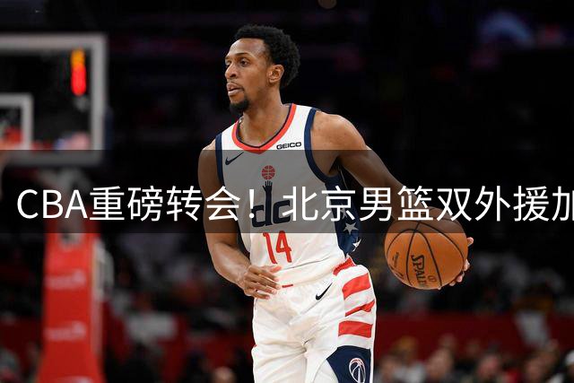 CBA重磅转会！北京男篮双外援加盟，争冠拼图完成关键一步