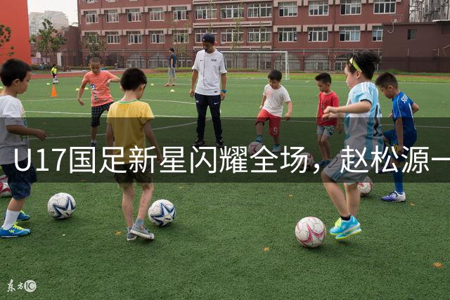 U17国足新星闪耀全场，赵松源一条龙突破锁定胜局